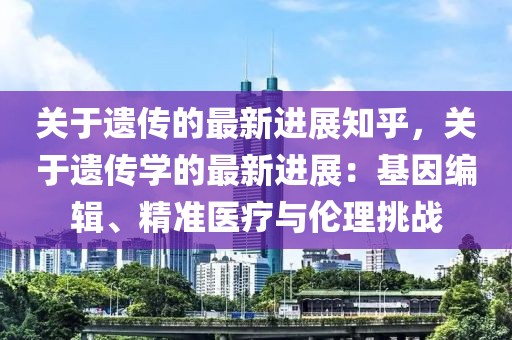 關(guān)于遺傳的最新進展知乎，關(guān)于遺傳學(xué)的最新進展：基因編輯、精準醫(yī)療與倫理挑戰(zhàn)
