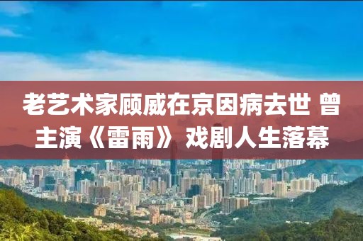 老藝術(shù)家顧威在京因病去世 曾主演《雷雨》 戲劇人生落幕