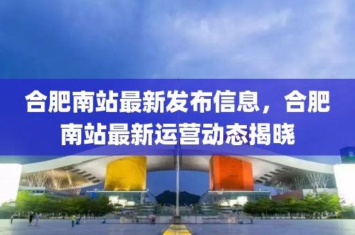 合肥南站最新發(fā)布信息，合肥南站最新運(yùn)營動態(tài)揭曉