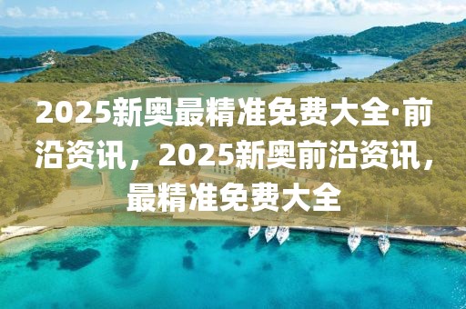 2025新奧最精準(zhǔn)免費(fèi)大全·前沿資訊，2025新奧前沿資訊，最精準(zhǔn)免費(fèi)大全
