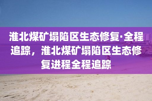 淮北煤礦塌陷區(qū)生態(tài)修復(fù)·全程追蹤，淮北煤礦塌陷區(qū)生態(tài)修復(fù)進(jìn)程全程追蹤