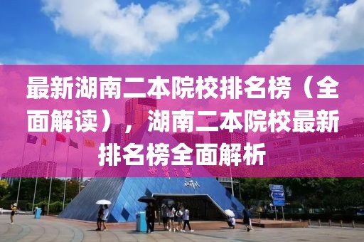 最新湖南二本院校排名榜（全面解讀），湖南二本院校最新排名榜全面解析
