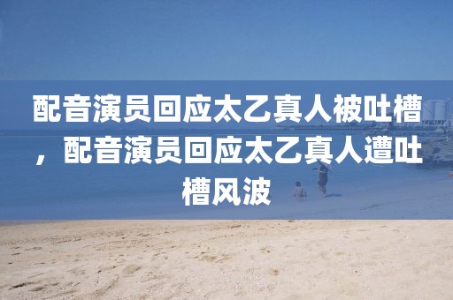 配音演員回應(yīng)太乙真人被吐槽，配音演員回應(yīng)太乙真人遭吐槽風(fēng)波