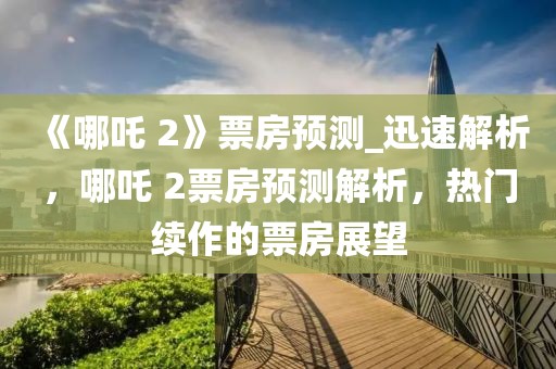 《哪吒 2》票房預(yù)測(cè)_迅速解析，哪吒 2票房預(yù)測(cè)解析，熱門續(xù)作的票房展望