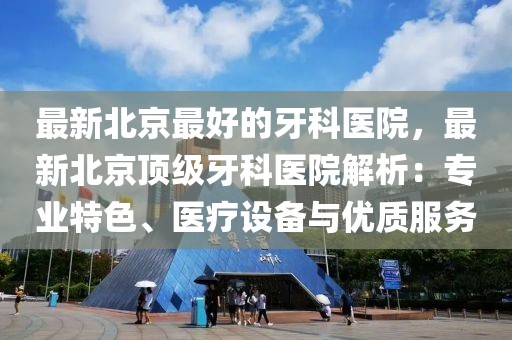 最新北京最好的牙科醫(yī)院，最新北京頂級牙科醫(yī)院解析：專業(yè)特色、醫(yī)療設(shè)備與優(yōu)質(zhì)服務(wù)