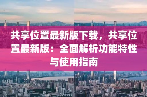 共享位置最新版下載，共享位置最新版：全面解析功能特性與使用指南
