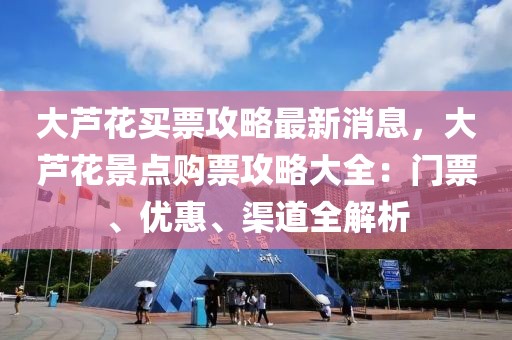 大蘆花買票攻略最新消息，大蘆花景點購票攻略大全：門票、優(yōu)惠、渠道全解析