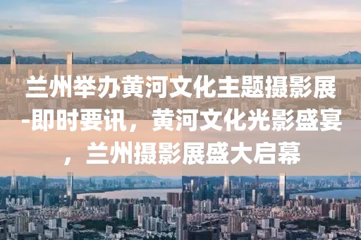蘭州舉辦黃河文化主題攝影展-即時(shí)要訊，黃河文化光影盛宴，蘭州攝影展盛大啟幕