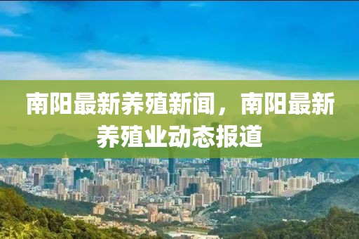 南陽最新養(yǎng)殖新聞，南陽最新養(yǎng)殖業(yè)動態(tài)報道
