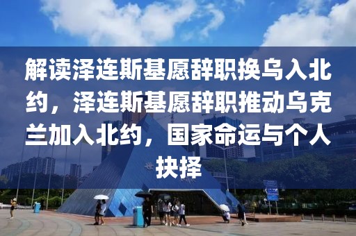 解讀澤連斯基愿辭職換烏入北約，澤連斯基愿辭職推動(dòng)烏克蘭加入北約，國(guó)家命運(yùn)與個(gè)人抉擇