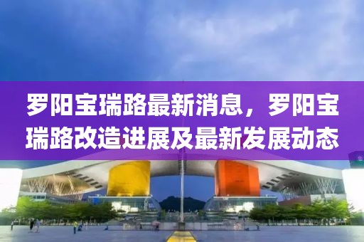 羅陽(yáng)寶瑞路最新消息，羅陽(yáng)寶瑞路改造進(jìn)展及最新發(fā)展動(dòng)態(tài)