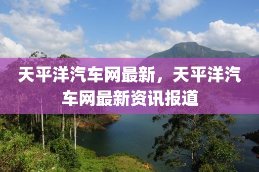 天平洋汽車網(wǎng)最新，天平洋汽車網(wǎng)最新資訊報(bào)道