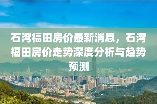 石灣福田房?jī)r(jià)最新消息，石灣福田房?jī)r(jià)走勢(shì)深度分析與趨勢(shì)預(yù)測(cè)