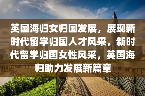英國(guó)海歸女歸國(guó)發(fā)展，展現(xiàn)新時(shí)代留學(xué)歸國(guó)人才風(fēng)采，新時(shí)代留學(xué)歸國(guó)女性風(fēng)采，英國(guó)海歸助力發(fā)展新篇章