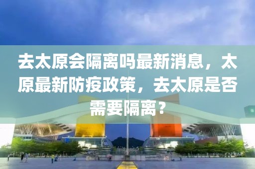 去太原會(huì)隔離嗎最新消息，太原最新防疫政策，去太原是否需要隔離？