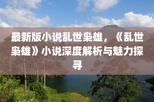 最新版小說亂世梟雄，《亂世梟雄》小說深度解析與魅力探尋