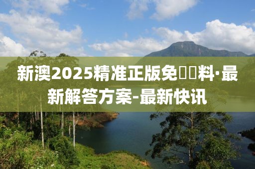新澳2025精準(zhǔn)正版免費資料·最新解答方案-最新快訊