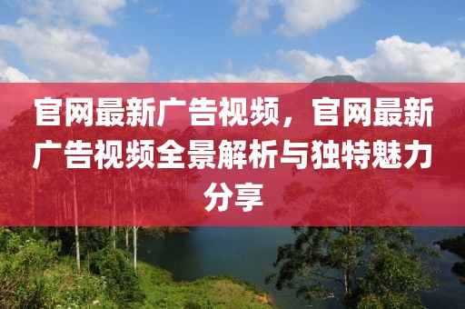 官網(wǎng)最新廣告視頻，官網(wǎng)最新廣告視頻全景解析與獨(dú)特魅力分享