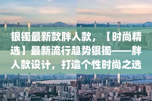 銀鐲最新款胖人款，【時(shí)尚精選】最新流行趨勢(shì)銀鐲——胖人款設(shè)計(jì)，打造個(gè)性時(shí)尚之選