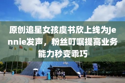 原創(chuàng)追星女孩虞書欣上線為Jennie發(fā)聲，粉絲叮囑提高業(yè)務(wù)能力秒變乖巧
