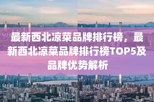 最新西北涼菜品牌排行榜，最新西北涼菜品牌排行榜TOP5及品牌優(yōu)勢(shì)解析