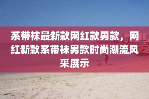 系帶襪最新款網(wǎng)紅款男款，網(wǎng)紅新款系帶襪男款時尚潮流風采展示