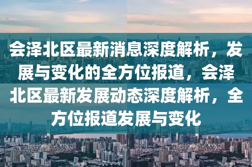 會澤北區(qū)最新消息深度解析，發(fā)展與變化的全方位報(bào)道，會澤北區(qū)最新發(fā)展動(dòng)態(tài)深度解析，全方位報(bào)道發(fā)展與變化