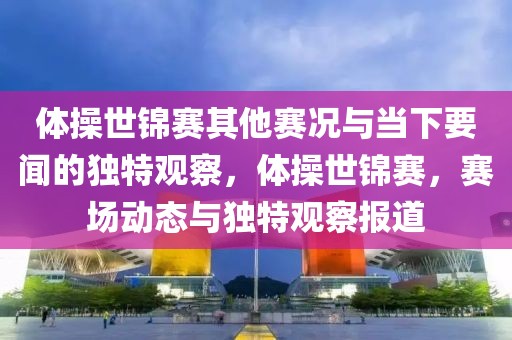 體操世錦賽其他賽況與當(dāng)下要聞的獨特觀察，體操世錦賽，賽場動態(tài)與獨特觀察報道