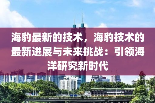 海豹最新的技術，海豹技術的最新進展與未來挑戰(zhàn)：引領海洋研究新時代