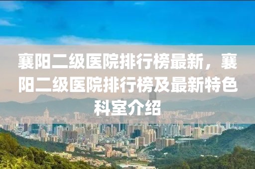 襄陽二級醫(yī)院排行榜最新，襄陽二級醫(yī)院排行榜及最新特色科室介紹