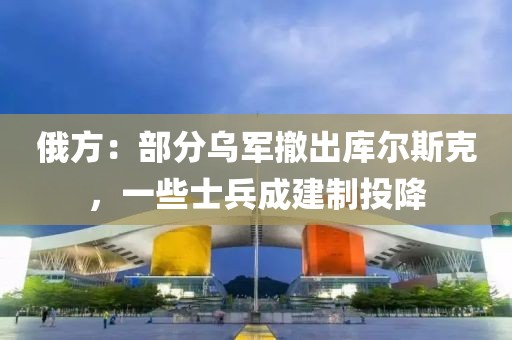 俄方：部分烏軍撤出庫爾斯克，一些士兵成建制投降