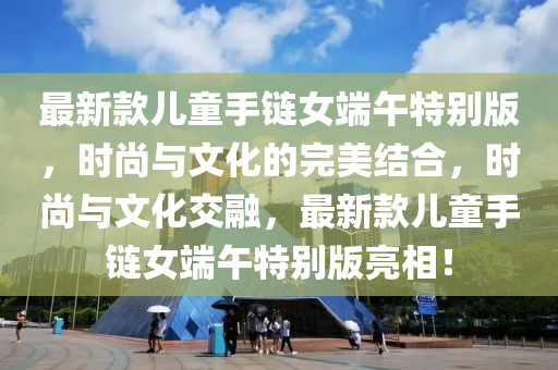最新款兒童手鏈女端午特別版，時(shí)尚與文化的完美結(jié)合，時(shí)尚與文化交融，最新款兒童手鏈女端午特別版亮相！