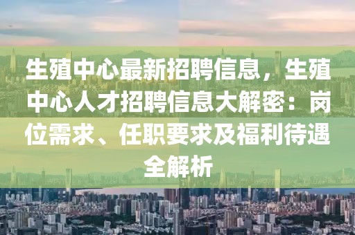 生殖中心最新招聘信息，生殖中心人才招聘信息大解密：崗位需求、任職要求及福利待遇全解析