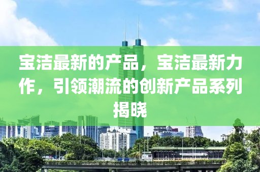 寶潔最新的產(chǎn)品，寶潔最新力作，引領(lǐng)潮流的創(chuàng)新產(chǎn)品系列揭曉