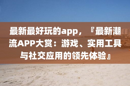 最新最好玩的app，『最新潮流APP大賞：游戲、實(shí)用工具與社交應(yīng)用的領(lǐng)先體驗(yàn)』