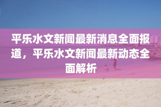 平樂(lè)水文新聞最新消息全面報(bào)道，平樂(lè)水文新聞最新動(dòng)態(tài)全面解析