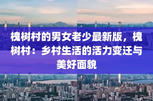 槐樹村的男女老少最新版，槐樹村：鄉(xiāng)村生活的活力變遷與美好面貌