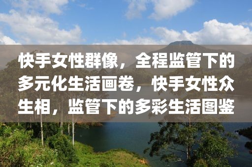 快手女性群像，全程監(jiān)管下的多元化生活畫卷，快手女性眾生相，監(jiān)管下的多彩生活圖鑒