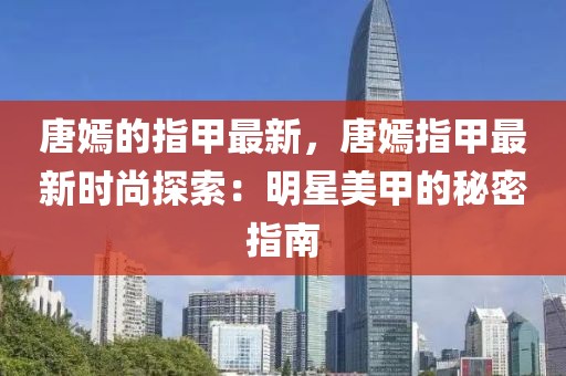 唐嫣的指甲最新，唐嫣指甲最新時(shí)尚探索：明星美甲的秘密指南
