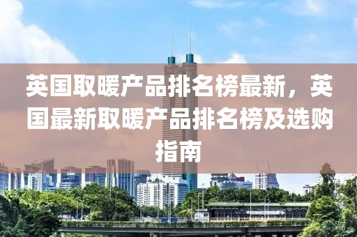 英國取暖產(chǎn)品排名榜最新，英國最新取暖產(chǎn)品排名榜及選購指南
