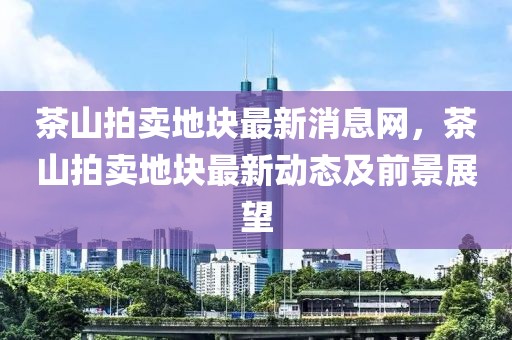 茶山拍賣地塊最新消息網(wǎng)，茶山拍賣地塊最新動態(tài)及前景展望
