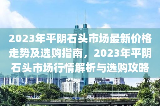 2023年平陰石頭市場(chǎng)最新價(jià)格走勢(shì)及選購(gòu)指南，2023年平陰石頭市場(chǎng)行情解析與選購(gòu)攻略