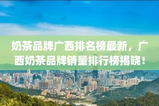 奶茶品牌廣西排名榜最新，廣西奶茶品牌銷量排行榜揭曉！