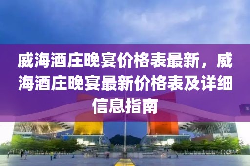 威海酒莊晚宴價(jià)格表最新，威海酒莊晚宴最新價(jià)格表及詳細(xì)信息指南
