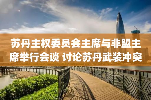 蘇丹主權(quán)委員會主席與非盟主席舉行會談 討論蘇丹武裝沖突