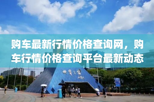 購車最新行情價格查詢網(wǎng)，購車行情價格查詢平臺最新動態(tài)