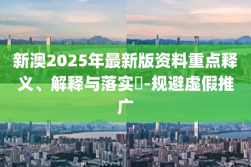 新澳2025年最新版資料重點釋義、解釋與落實?-規(guī)避虛假推廣
