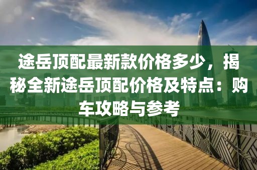途岳頂配最新款價格多少，揭秘全新途岳頂配價格及特點：購車攻略與參考