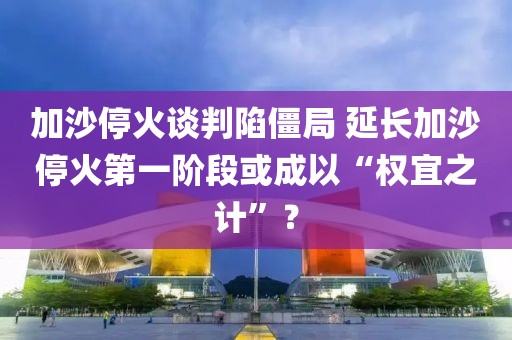加沙?；鹫勁邢萁┚?延長加沙?；鸬谝浑A段或成以“權(quán)宜之計”？