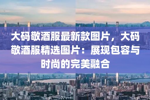 大碼敬酒服最新款圖片，大碼敬酒服精選圖片：展現(xiàn)包容與時尚的完美融合
